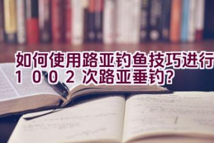 如何使用路亚钓鱼技巧进行1002次路亚垂钓？