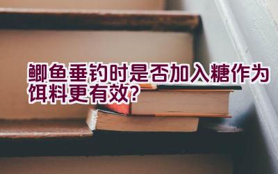 鲫鱼垂钓时是否加入糖作为饵料更有效？插图