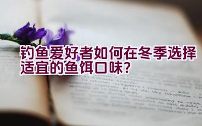 钓鱼爱好者如何在冬季选择适宜的鱼饵口味？插图