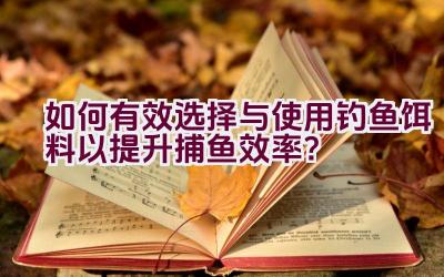 如何有效选择与使用钓鱼饵料以提升捕鱼效率？插图