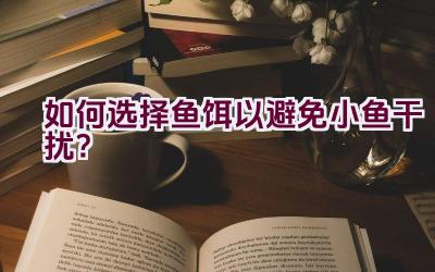 “如何选择鱼饵以避免小鱼干扰？”插图