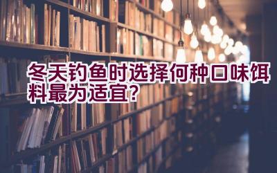 冬天钓鱼时选择何种口味饵料最为适宜？插图