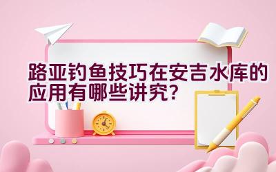 路亚钓鱼技巧在安吉水库的应用有哪些讲究？插图