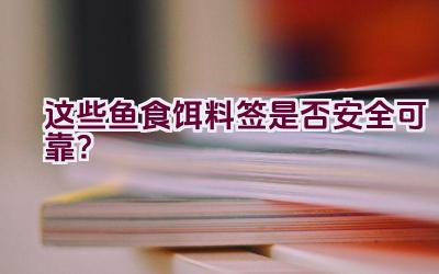 “这些鱼食饵料签是否安全可靠？”插图