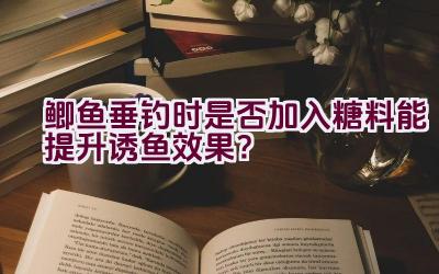 鲫鱼垂钓时是否加入糖料能提升诱鱼效果？插图