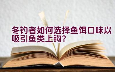 冬钓者如何选择鱼饵口味以吸引鱼类上钩？插图