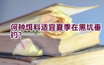 何种饵料适宜夏季在黑坑垂钓？插图